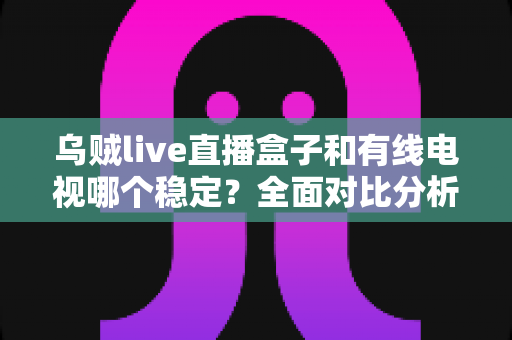 乌贼live直播盒子和有线电视哪个稳定？全面对比分析与家庭选购指南