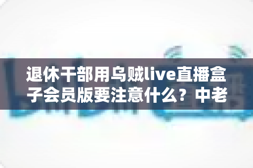 退休干部用乌贼live直播盒子会员版要注意什么?中老年主播安全合规使用全指南 退休干部用乌贼live直播盒子会员版要注意什么?中老年主播安全合规使用全指南