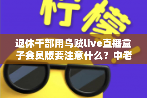 退休干部用乌贼live直播盒子会员版要注意什么?中老年主播安全合规使用全指南 退休干部用乌贼live直播盒子会员版要注意什么?中老年主播安全合规使用全指南