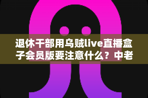 退休干部用乌贼live直播盒子会员版要注意什么？中老年主播安全合规使用全指南