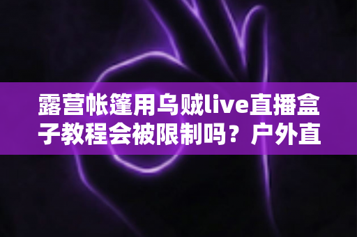 露营帐篷用乌贼live直播盒子教程会被限制吗?户外直播避坑全攻略与实用教程解析 露营帐篷用乌贼live直播盒子教程会被限制吗?户外直播避坑全攻略与实用教程解析