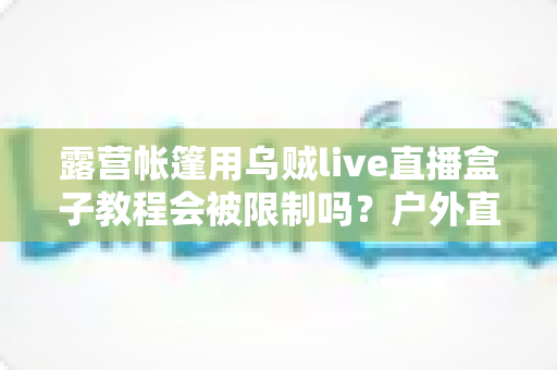 露营帐篷用乌贼live直播盒子教程会被限制吗?户外直播避坑全攻略与实用教程解析 露营帐篷用乌贼live直播盒子教程会被限制吗?户外直播避坑全攻略与实用教程解析