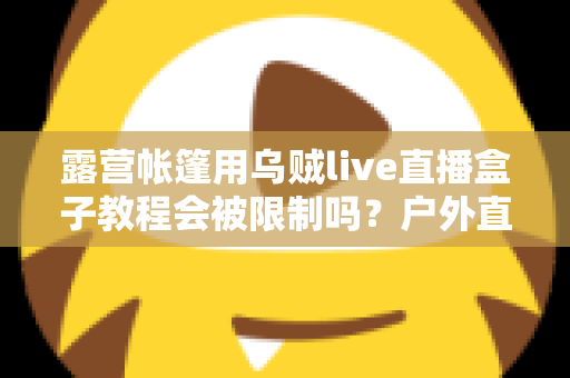 露营帐篷用乌贼live直播盒子教程会被限制吗？户外直播避坑全攻略与实用教程解析