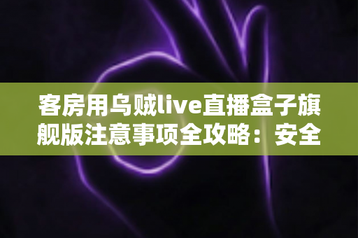 客房用乌贼live直播盒子旗舰版注意事项全攻略:安全安装、规范使用与维护保养一文讲透 客房用乌贼live直播盒子旗舰版注意事项全攻略:安全安装、规范使用与维护保养一文讲透
