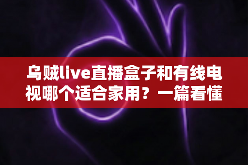 乌贼live直播盒子和有线电视哪个适合家用?一篇看懂家庭观影设备如何选 乌贼live直播盒子和有线电视哪个适合家用?一篇看懂家庭观影设备如何选