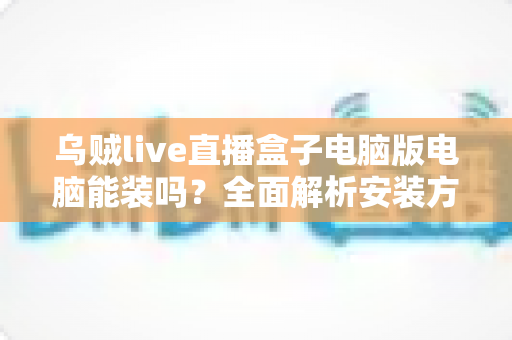 乌贼live直播盒子电脑版电脑能装吗？全面解析安装方法、配置要求与使用须知