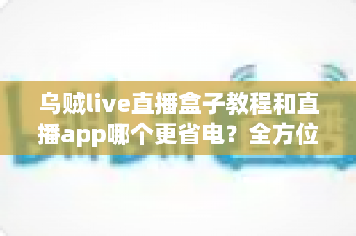 乌贼live直播盒子教程和直播app哪个更省电?全方位对比帮你找到最省心省电的直播方案 乌贼live直播盒子教程和直播app哪个更省电?全方位对比帮你找到最省心省电的直播方案