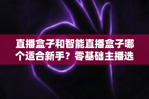 直播盒子和智能直播盒子哪个适合新手?零基础主播选购指南与避坑攻略全解析 直播盒子和智能直播盒子哪个适合新手?零基础主播选购指南与避坑攻略全解析