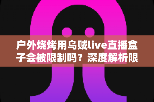 户外烧烤用乌贼live直播盒子会被限制吗?深度解析限制原因、规避方法与合规直播指南 户外烧烤用乌贼live直播盒子会被限制吗?深度解析限制原因、规避方法与合规直播指南