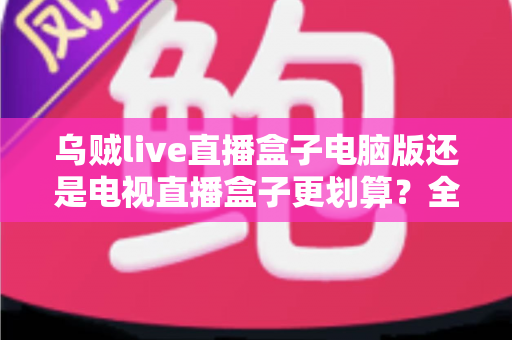 乌贼live直播盒子电脑版还是电视直播盒子更划算？全方位性价比对比帮你选对不花冤枉钱