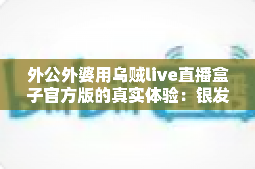 外公外婆用乌贼live直播盒子官方版的真实体验:银发族也能轻松玩转直播的暖心记录 外公外婆用乌贼live直播盒子官方版的真实体验:银发族也能轻松玩转直播的暖心记录