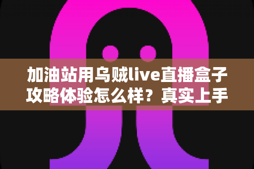 加油站用乌贼live直播盒子攻略体验怎么样?真实上手测评与实战攻略全解析 加油站用乌贼live直播盒子攻略体验怎么样?真实上手测评与实战攻略全解析