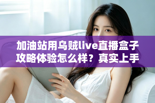 加油站用乌贼live直播盒子攻略体验怎么样?真实上手测评与实战攻略全解析 加油站用乌贼live直播盒子攻略体验怎么样?真实上手测评与实战攻略全解析