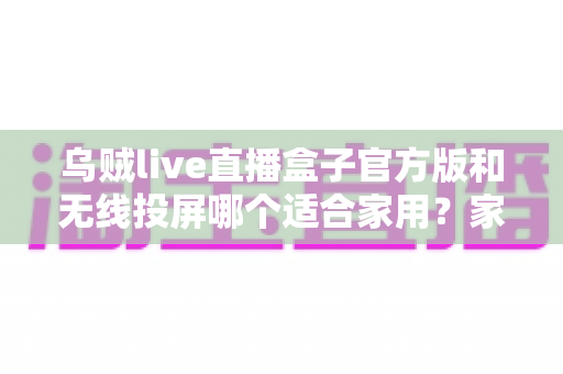 乌贼live直播盒子官方版和无线投屏哪个适合家用？家庭观影方案全面评测与选购指南