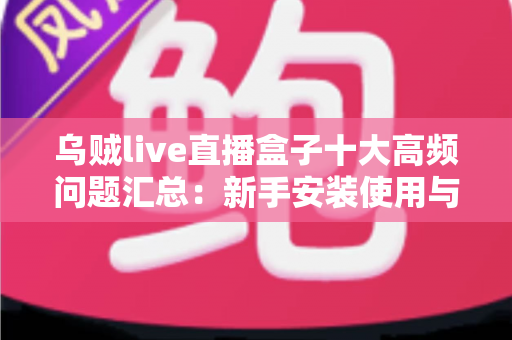 乌贼live直播盒子十大高频问题汇总：新手安装使用与安全避坑一站式指南