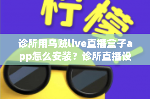 诊所用乌贼live直播盒子app怎么安装?诊所直播设备从下载到开播的完整安装指南 诊所用乌贼live直播盒子app怎么安装?诊所直播设备从下载到开播的完整安装指南
