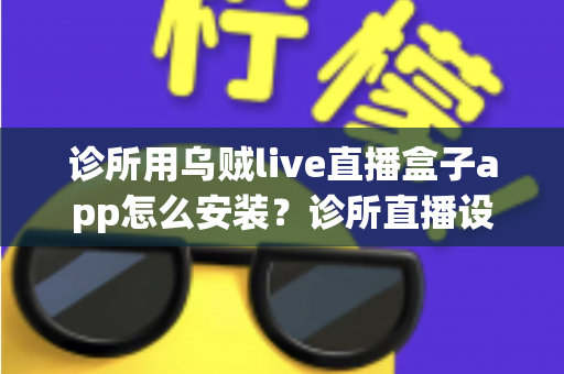 诊所用乌贼live直播盒子app怎么安装?诊所直播设备从下载到开播的完整安装指南 诊所用乌贼live直播盒子app怎么安装?诊所直播设备从下载到开播的完整安装指南