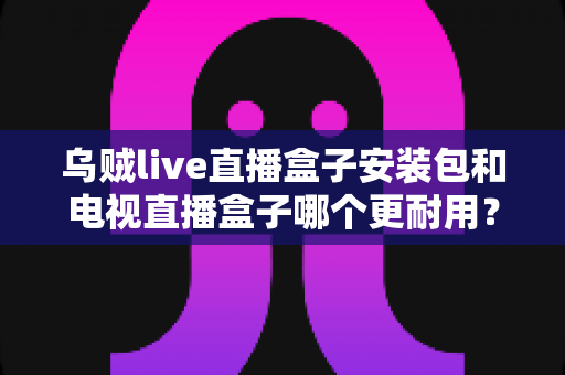 乌贼live直播盒子安装包和电视直播盒子哪个更耐用？一文读懂两者寿命差异与选购要点
