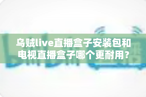 乌贼live直播盒子安装包和电视直播盒子哪个更耐用？一文读懂两者寿命差异与选购要点