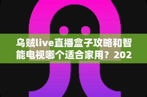 乌贼live直播盒子攻略和智能电视哪个适合家用?2024年家庭观影设备选购全指南 乌贼live直播盒子攻略和智能电视哪个适合家用?2024年家庭观影设备选购全指南