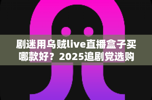 剧迷用乌贼live直播盒子买哪款好？2025追剧党选购指南与避坑全攻略