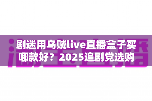 剧迷用乌贼live直播盒子买哪款好？2025追剧党选购指南与避坑全攻略