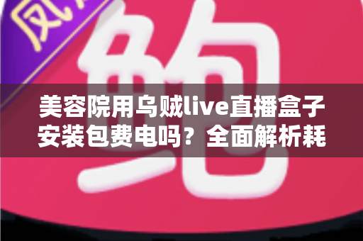 美容院用乌贼live直播盒子安装包费电吗?全面解析耗电问题与省电技巧 美容院用乌贼live直播盒子安装包费电吗?全面解析耗电问题与省电技巧