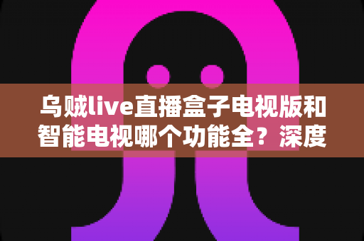 乌贼live直播盒子电视版和智能电视哪个功能全?深度对比帮你找到最优观影方案 乌贼live直播盒子电视版和智能电视哪个功能全?深度对比帮你找到最优观影方案