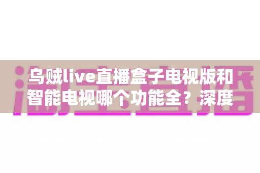 乌贼live直播盒子电视版和智能电视哪个功能全？深度对比帮你找到最优观影方案