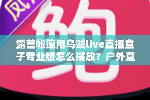 露营帐篷用乌贼live直播盒子专业版怎么摆放?户外直播摆放全攻略与避坑实用指南 露营帐篷用乌贼live直播盒子专业版怎么摆放?户外直播摆放全攻略与避坑实用指南