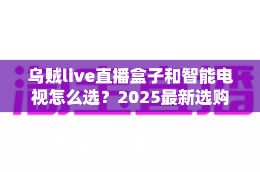 乌贼live直播盒子和智能电视怎么选?2025最新选购指南,帮你省钱避坑一步到位 乌贼live直播盒子和智能电视怎么选?2025最新选购指南,帮你省钱避坑一步到位