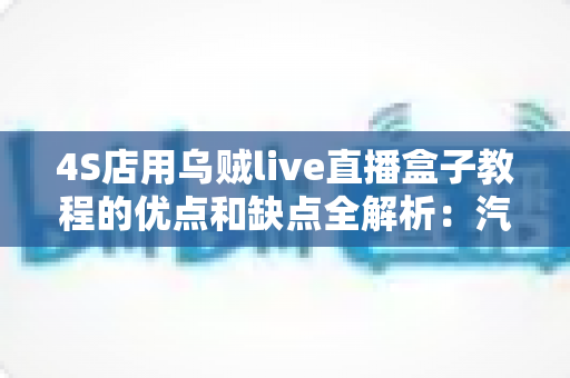 4S店用乌贼live直播盒子教程的优点和缺点全解析：汽车门店直播营销的机遇与挑战