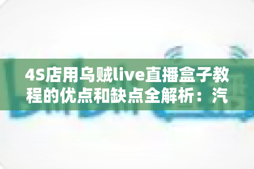 4S店用乌贼live直播盒子教程的优点和缺点全解析：汽车门店直播营销的机遇与挑战