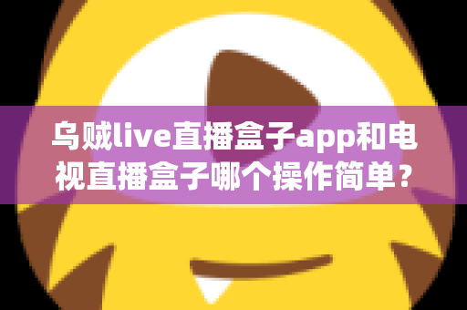 乌贼live直播盒子app和电视直播盒子哪个操作简单？全面对比解析帮你选对不踩坑