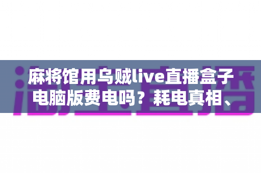 麻将馆用乌贼live直播盒子电脑版费电吗?耗电真相、电费账单与省电妙招全解析 麻将馆用乌贼live直播盒子电脑版费电吗?耗电真相、电费账单与省电妙招全解析