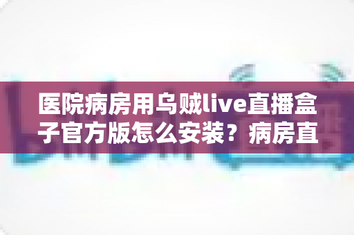 医院病房用乌贼live直播盒子官方版怎么安装？病房直播设备安装与使用全流程指南