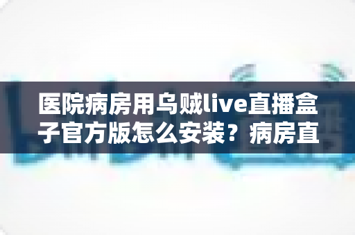 医院病房用乌贼live直播盒子官方版怎么安装？病房直播设备安装与使用全流程指南