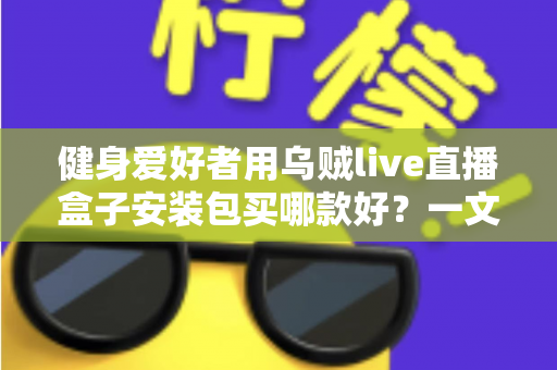 健身爱好者用乌贼live直播盒子安装包买哪款好？一文读懂选购要点与避坑指南