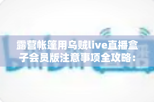 露营帐篷用乌贼live直播盒子会员版注意事项全攻略：户外追剧与直播必读的安全实用指南