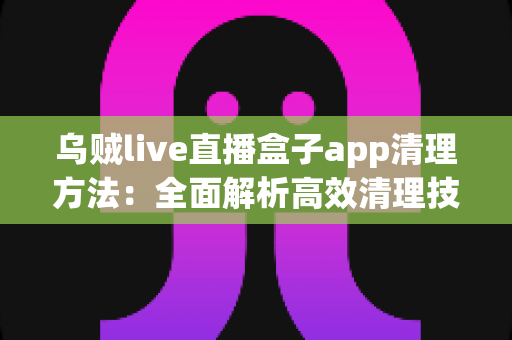 乌贼live直播盒子app清理方法：全面解析高效清理技巧，让手机运行更流畅