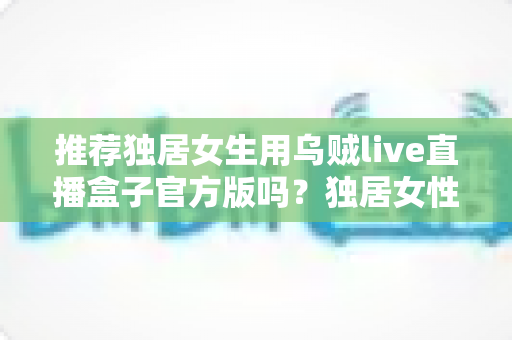 推荐独居女生用乌贼live直播盒子官方版吗?独居女性安全使用直播设备全攻略 推荐独居女生用乌贼live直播盒子官方版吗?独居女性安全使用直播设备全攻略
