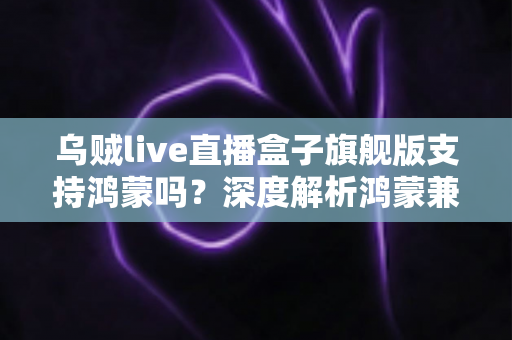 乌贼live直播盒子旗舰版支持鸿蒙吗?深度解析鸿蒙兼容性与使用全攻略 乌贼live直播盒子旗舰版支持鸿蒙吗?深度解析鸿蒙兼容性与使用全攻略