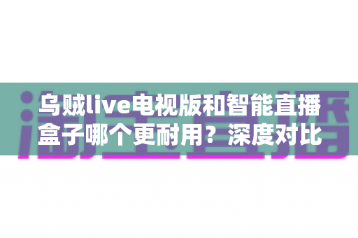 乌贼live电视版和智能直播盒子哪个更耐用?深度对比分析,帮你选到经久耐用的家庭观影方案 乌贼live电视版和智能直播盒子哪个更耐用?深度对比分析,帮你选到经久耐用的家庭观影方案