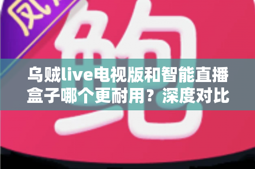 乌贼live电视版和智能直播盒子哪个更耐用?深度对比分析,帮你选到经久耐用的家庭观影方案 乌贼live电视版和智能直播盒子哪个更耐用?深度对比分析,帮你选到经久耐用的家庭观影方案