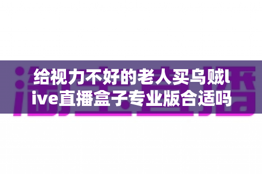 给视力不好的老人买乌贼live直播盒子专业版合适吗?全面解析与实用选购指南 给视力不好的老人买乌贼live直播盒子专业版合适吗?全面解析与实用选购指南