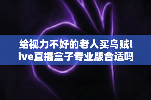 给视力不好的老人买乌贼live直播盒子专业版合适吗?全面解析与实用选购指南 给视力不好的老人买乌贼live直播盒子专业版合适吗?全面解析与实用选购指南