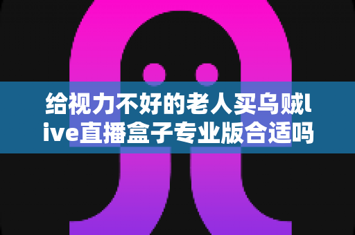 给视力不好的老人买乌贼live直播盒子专业版合适吗？全面解析与实用选购指南