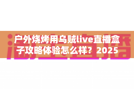 户外烧烤用乌贼live直播盒子攻略体验怎么样?2025最新户外烧烤直播实战评测与全流程避坑指南 户外烧烤用乌贼live直播盒子攻略体验怎么样?2025最新户外烧烤直播实战评测与全流程避坑指南