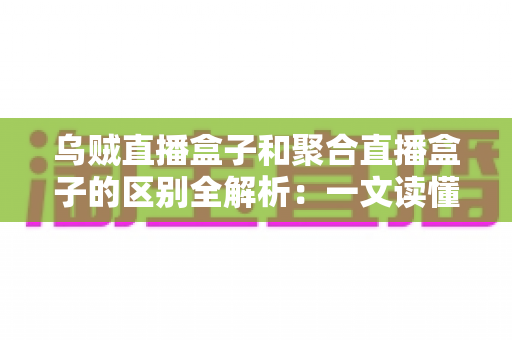 乌贼直播盒子和聚合直播盒子的区别全解析：一文读懂两大直播工具，帮你选对观影利器