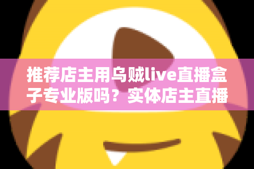 推荐店主用乌贼live直播盒子专业版吗？实体店主直播带货转型全攻略与深度评测